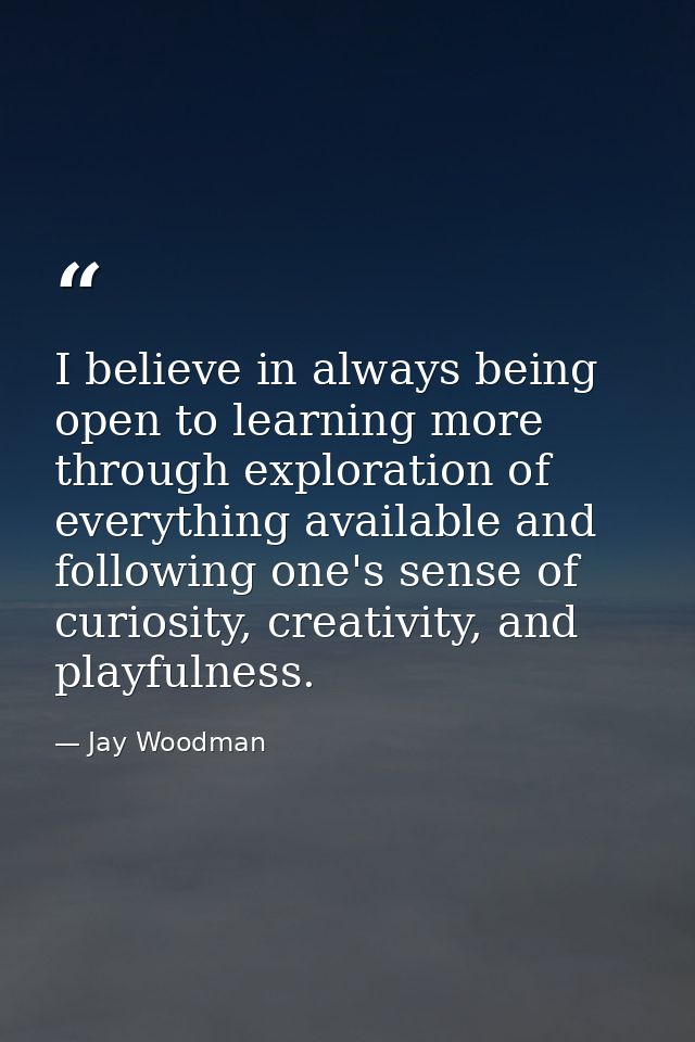 I believe in always being open to learning more through exploration of everything available and following one's sense of — Jay Woodman