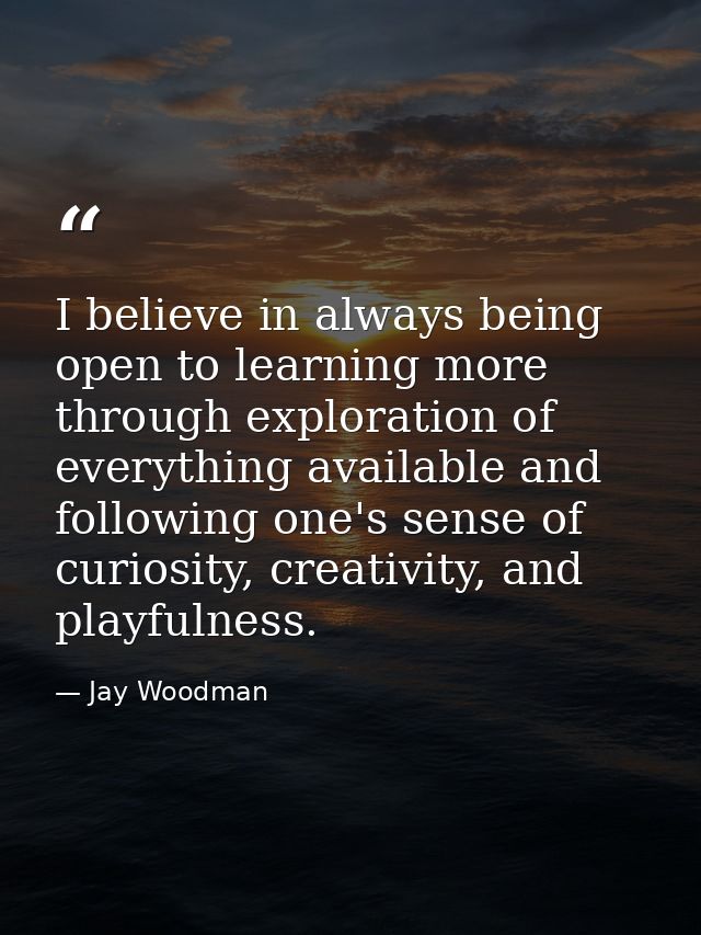 I believe in always being open to learning more through exploration of everything available and following one's sense of — Jay Woodman