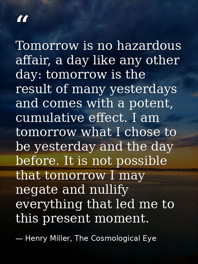 Tomorrow is no hazardous affair, a day like any other day: tomorrow is the result of many yesterdays and comes with a po — Henry Miller, The Cosmological Eye
