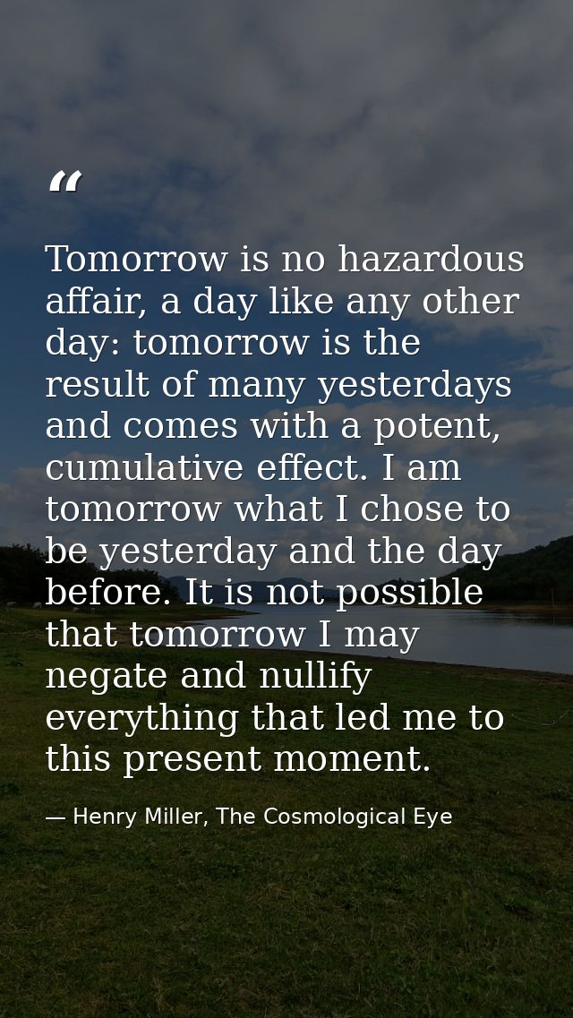 Tomorrow is no hazardous affair, a day like any other day: tomorrow is the result of many yesterdays and comes with a po — Henry Miller, The Cosmological Eye