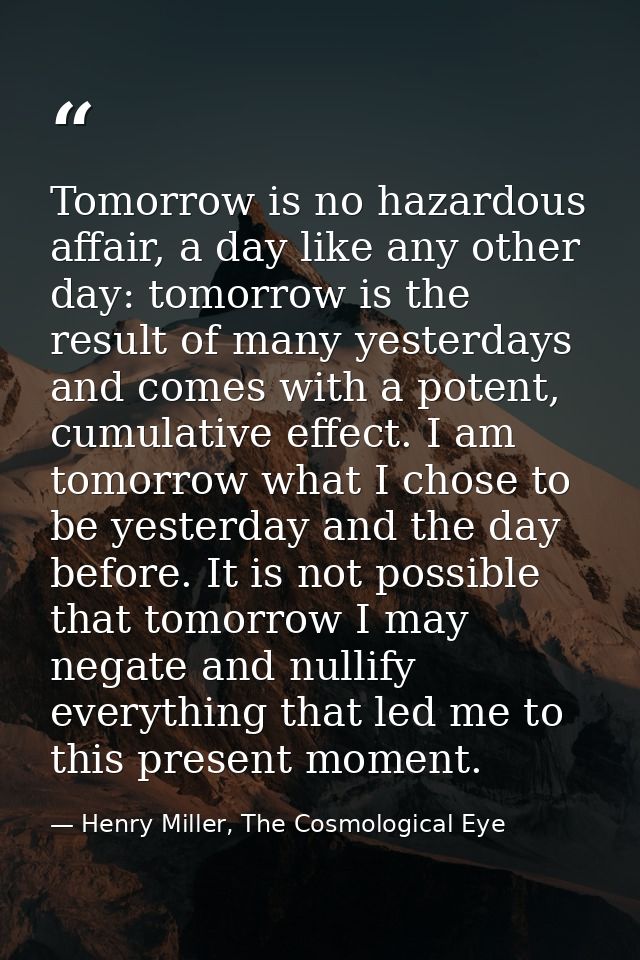 Tomorrow is no hazardous affair, a day like any other day: tomorrow is the result of many yesterdays and comes with a po — Henry Miller, The Cosmological Eye