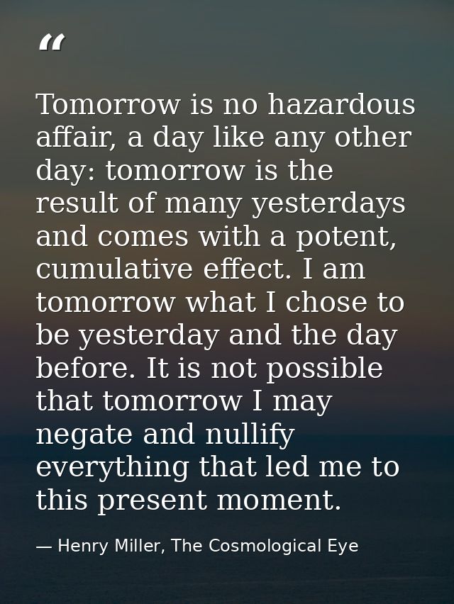 Tomorrow is no hazardous affair, a day like any other day: tomorrow is the result of many yesterdays and comes with a po — Henry Miller, The Cosmological Eye