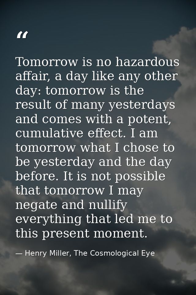 Tomorrow is no hazardous affair, a day like any other day: tomorrow is the result of many yesterdays and comes with a po — Henry Miller, The Cosmological Eye