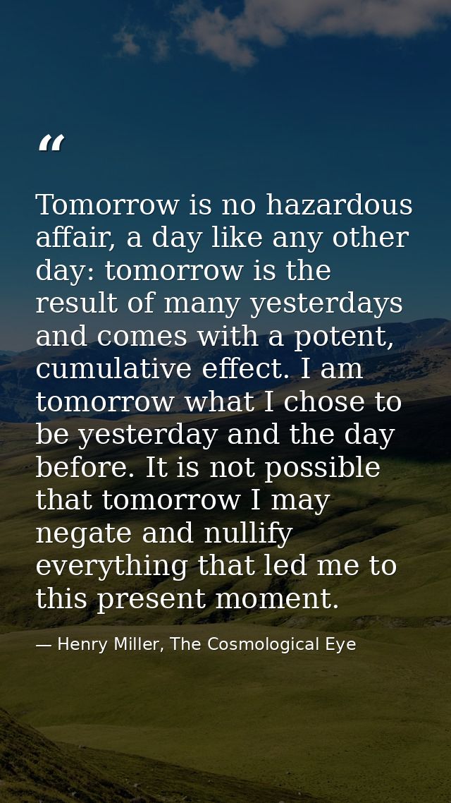 Tomorrow is no hazardous affair, a day like any other day: tomorrow is the result of many yesterdays and comes with a po — Henry Miller, The Cosmological Eye