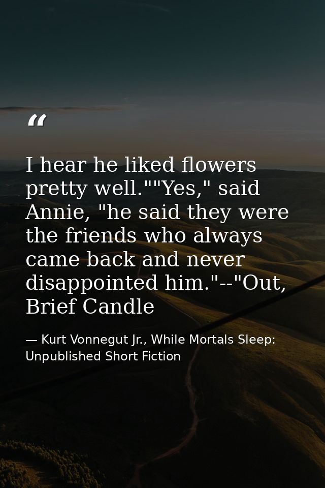 I hear he liked flowers pretty well.""Yes," said Annie, "he said they were the friends who always came back and never di — Kurt Vonnegut Jr., While Mortals Sleep: Unpublished Short Fiction
