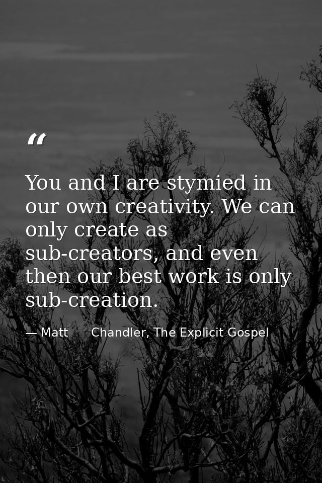 You and I are stymied in our own creativity. We can only create as sub-creators, and even then our best work is only sub — Matt      Chandler, The Explicit Gospel