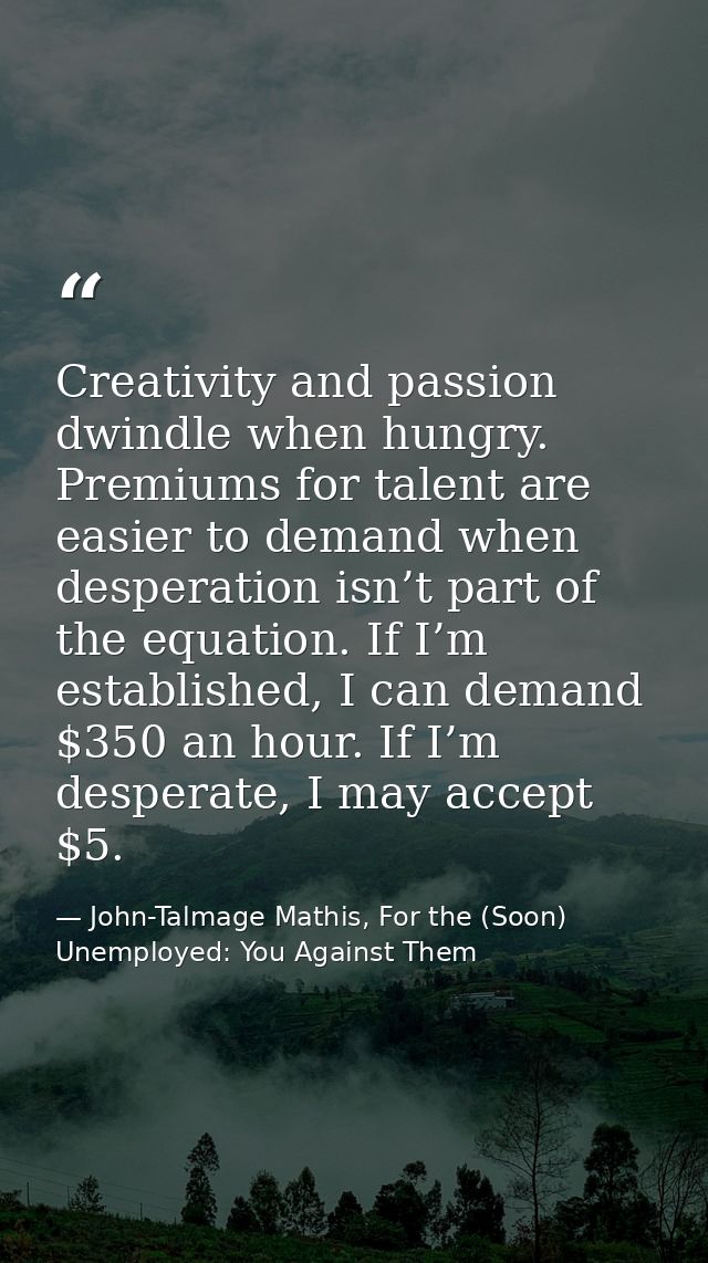 Creativity and passion dwindle when hungry. Premiums for talent are easier to demand when desperation isn’t part of the  — John-Talmage Mathis, For the (Soon) Unemployed: You Against Them