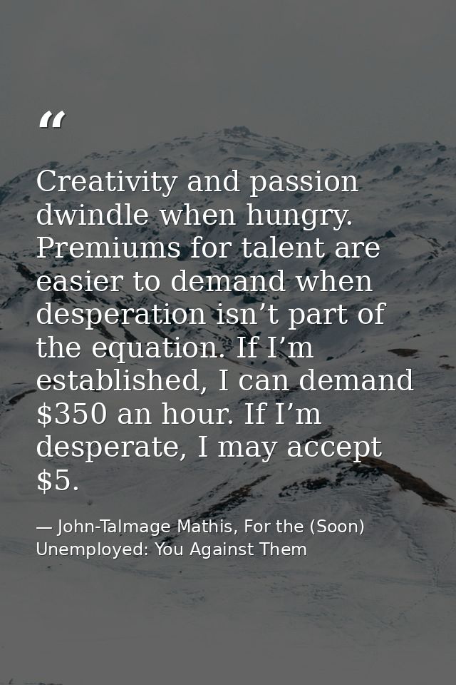 Creativity and passion dwindle when hungry. Premiums for talent are easier to demand when desperation isn’t part of the  — John-Talmage Mathis, For the (Soon) Unemployed: You Against Them