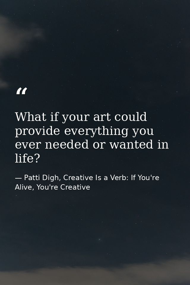 What if your art could provide everything you ever needed or wanted in life? — Patti Digh, Creative Is a Verb: If You're Alive, You're Creative