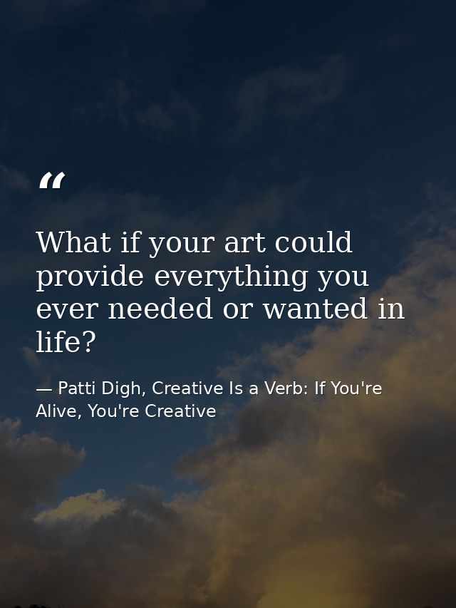 What if your art could provide everything you ever needed or wanted in life? — Patti Digh, Creative Is a Verb: If You're Alive, You're Creative
