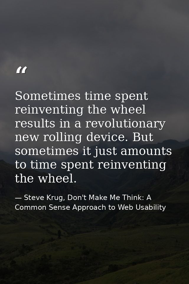 Sometimes time spent reinventing the wheel results in a revolutionary new rolling device. But sometimes it just amounts  — Steve Krug, Don't Make Me Think: A Common Sense Approach to Web Usability