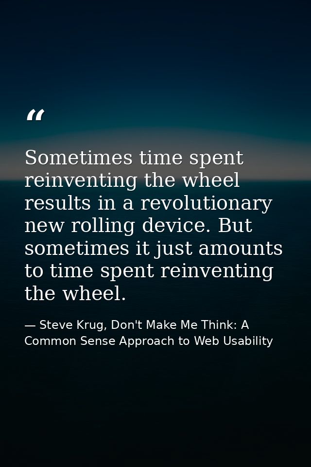Sometimes time spent reinventing the wheel results in a revolutionary new rolling device. But sometimes it just amounts  — Steve Krug, Don't Make Me Think: A Common Sense Approach to Web Usability