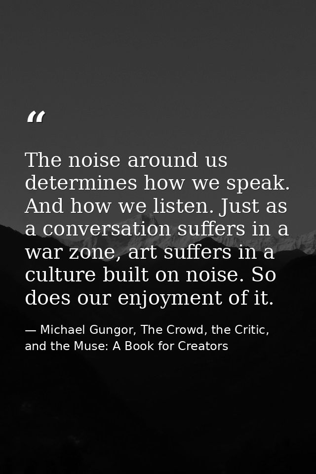 The noise around us determines how we speak. And how we listen. Just as a conversation suffers in a war zone, art suffer — Michael Gungor, The Crowd, the Critic, and the Muse: A Book for Creators