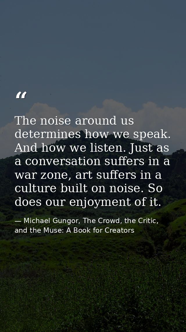 The noise around us determines how we speak. And how we listen. Just as a conversation suffers in a war zone, art suffer — Michael Gungor, The Crowd, the Critic, and the Muse: A Book for Creators