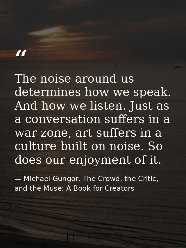 The noise around us determines how we speak. And how we listen. Just as a conversation suffers in a war zone, art suffer — Michael Gungor, The Crowd, the Critic, and the Muse: A Book for Creators