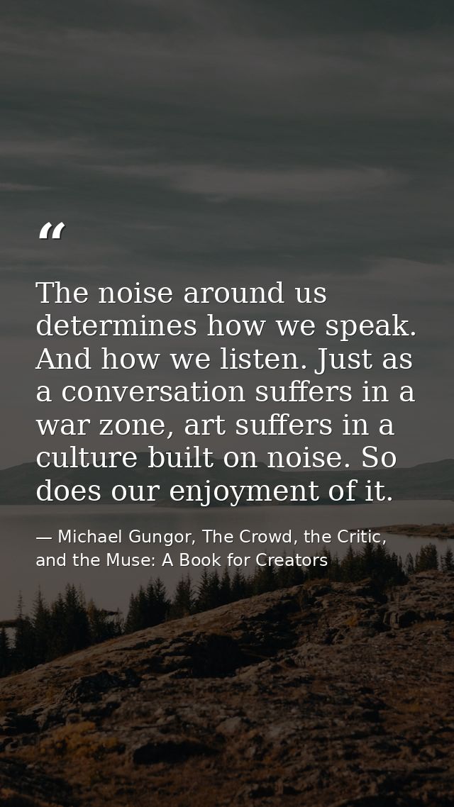 The noise around us determines how we speak. And how we listen. Just as a conversation suffers in a war zone, art suffer — Michael Gungor, The Crowd, the Critic, and the Muse: A Book for Creators