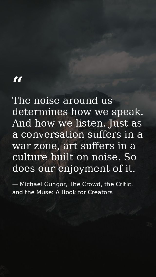 The noise around us determines how we speak. And how we listen. Just as a conversation suffers in a war zone, art suffer — Michael Gungor, The Crowd, the Critic, and the Muse: A Book for Creators