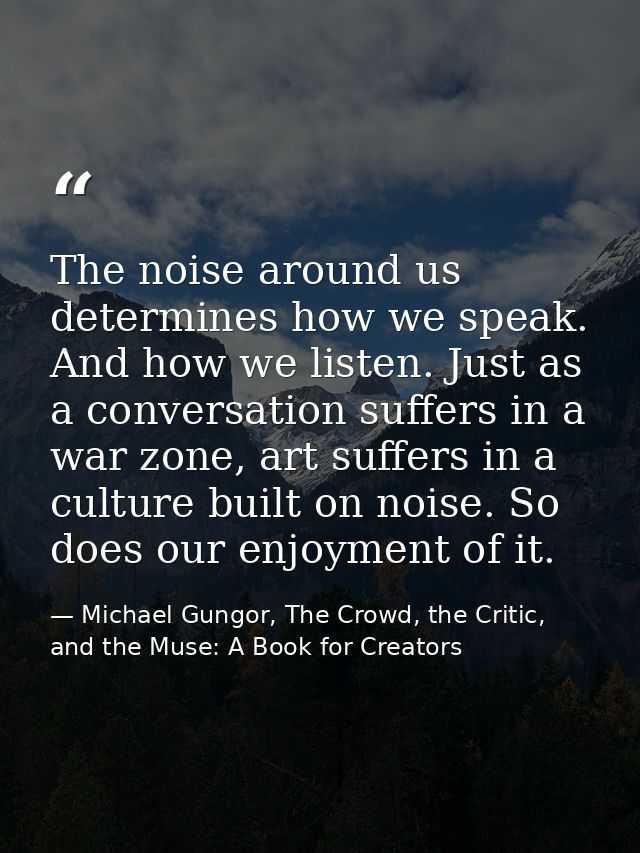 The noise around us determines how we speak. And how we listen. Just as a conversation suffers in a war zone, art suffer — Michael Gungor, The Crowd, the Critic, and the Muse: A Book for Creators