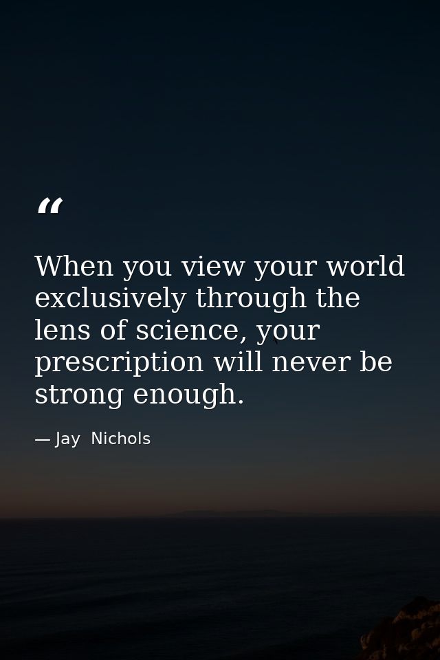 When you view your world exclusively through the lens of science, your prescription will never be strong enough. — Jay  Nichols