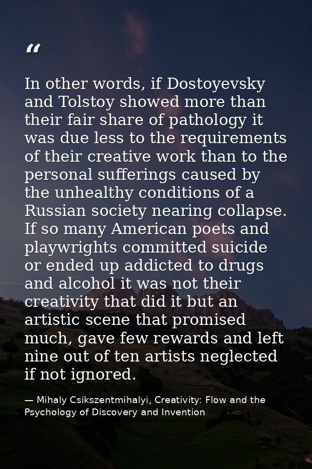 In other words, if Dostoyevsky and Tolstoy showed more than their fair share of pathology it was due less to the require — Mihaly Csikszentmihalyi, Creativity: Flow and the Psychology of Discovery and Invention