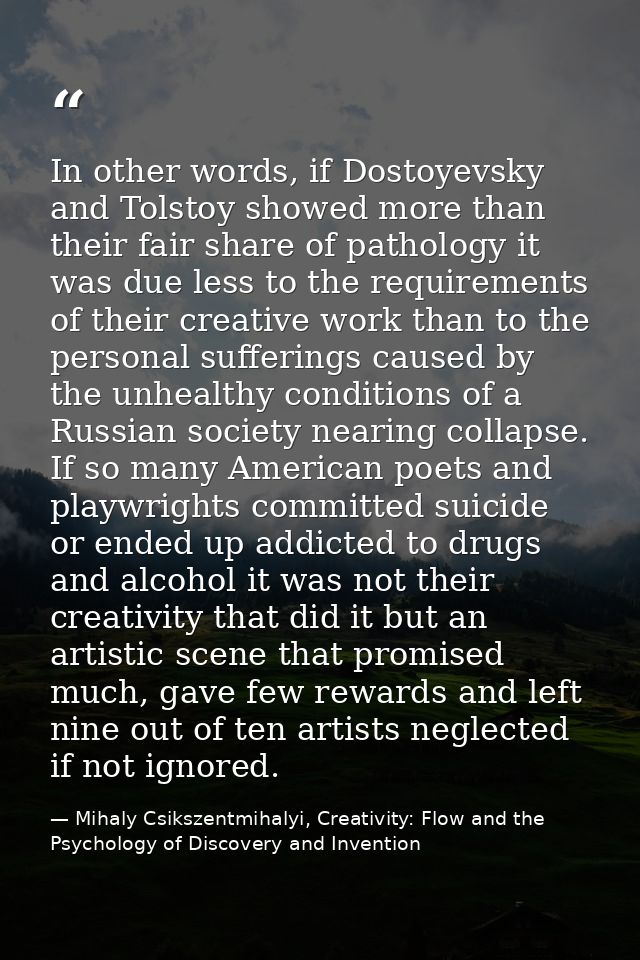 In other words, if Dostoyevsky and Tolstoy showed more than their fair share of pathology it was due less to the require — Mihaly Csikszentmihalyi, Creativity: Flow and the Psychology of Discovery and Invention