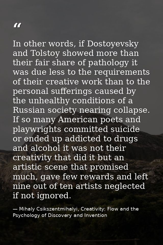 In other words, if Dostoyevsky and Tolstoy showed more than their fair share of pathology it was due less to the require — Mihaly Csikszentmihalyi, Creativity: Flow and the Psychology of Discovery and Invention