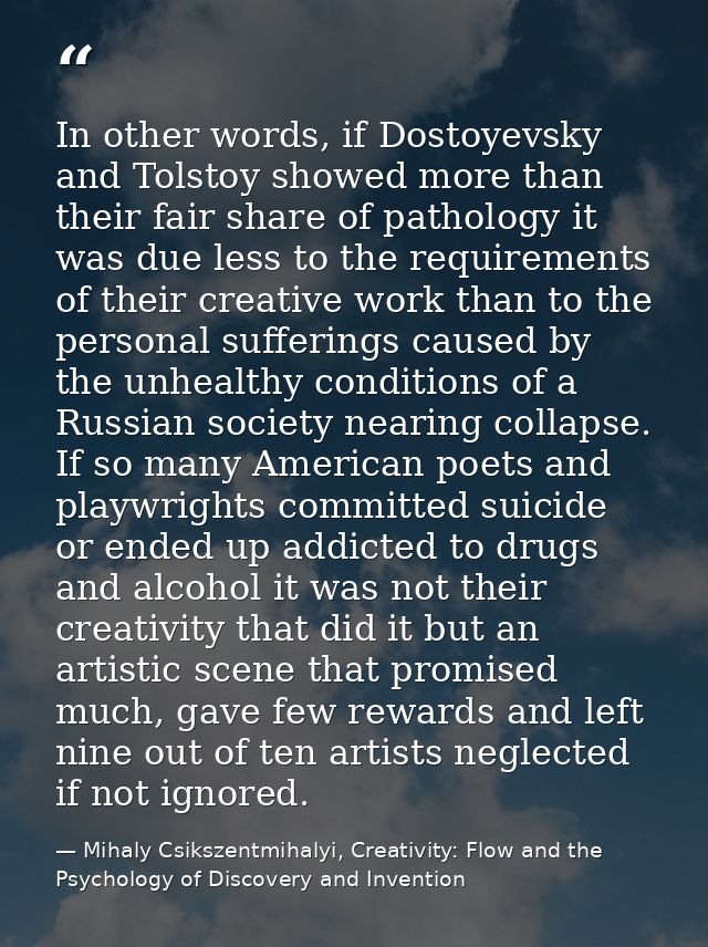 In other words, if Dostoyevsky and Tolstoy showed more than their fair share of pathology it was due less to the require — Mihaly Csikszentmihalyi, Creativity: Flow and the Psychology of Discovery and Invention
