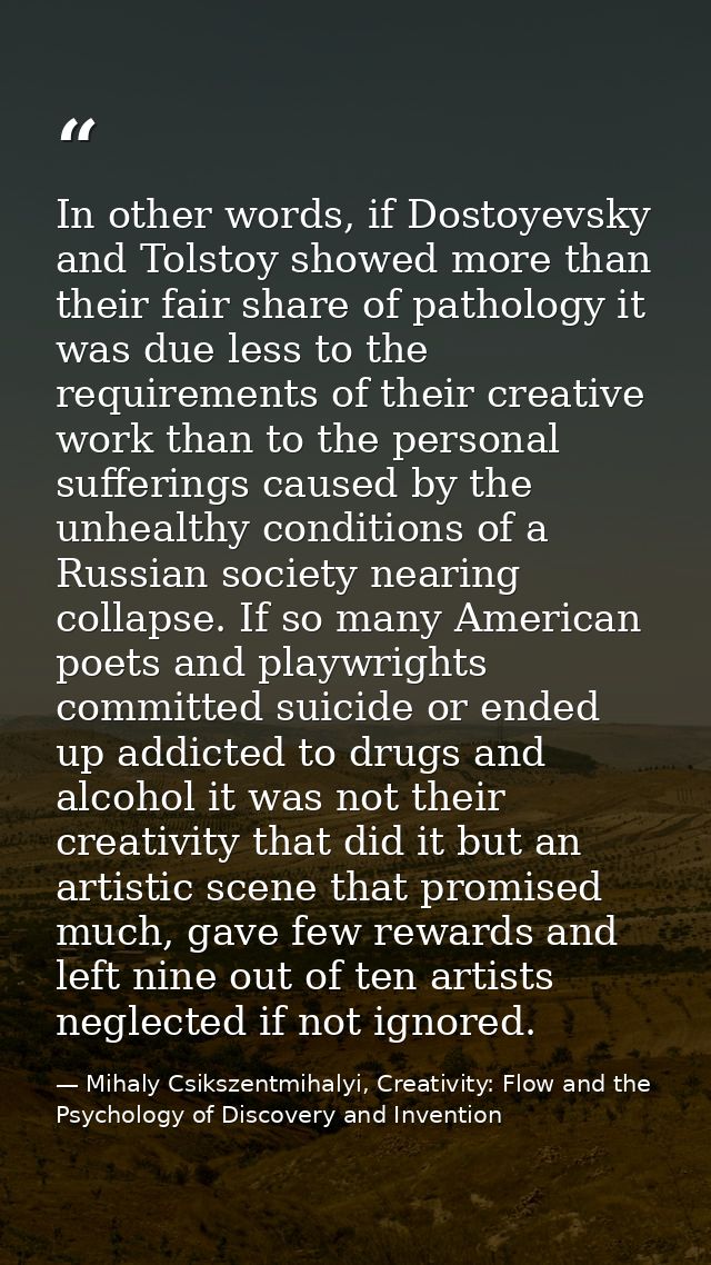 In other words, if Dostoyevsky and Tolstoy showed more than their fair share of pathology it was due less to the require — Mihaly Csikszentmihalyi, Creativity: Flow and the Psychology of Discovery and Invention