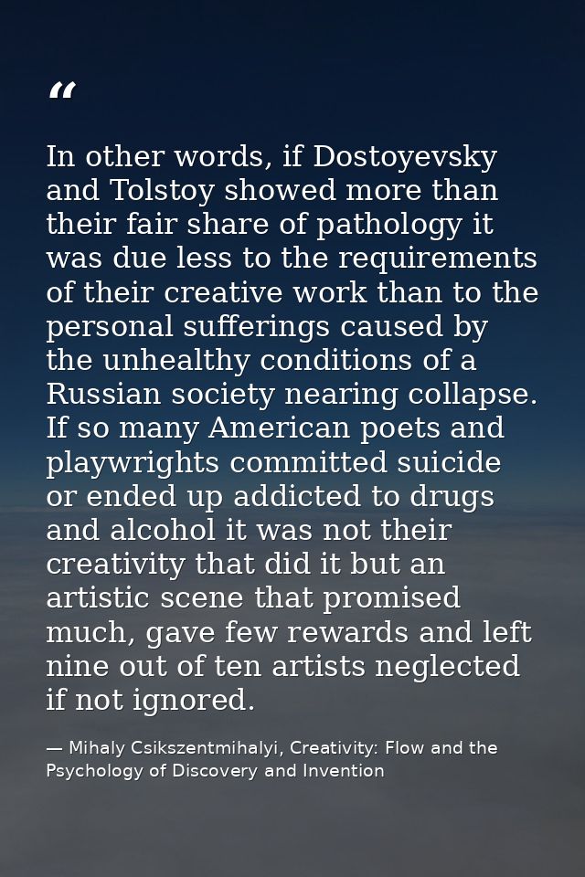 In other words, if Dostoyevsky and Tolstoy showed more than their fair share of pathology it was due less to the require — Mihaly Csikszentmihalyi, Creativity: Flow and the Psychology of Discovery and Invention