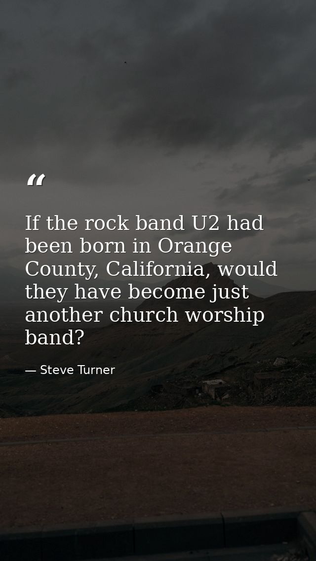 If the rock band U2 had been born in Orange County, California, would they have become just another church worship band? — Steve Turner