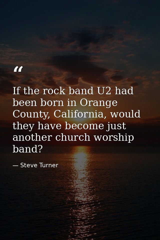 If the rock band U2 had been born in Orange County, California, would they have become just another church worship band? — Steve Turner