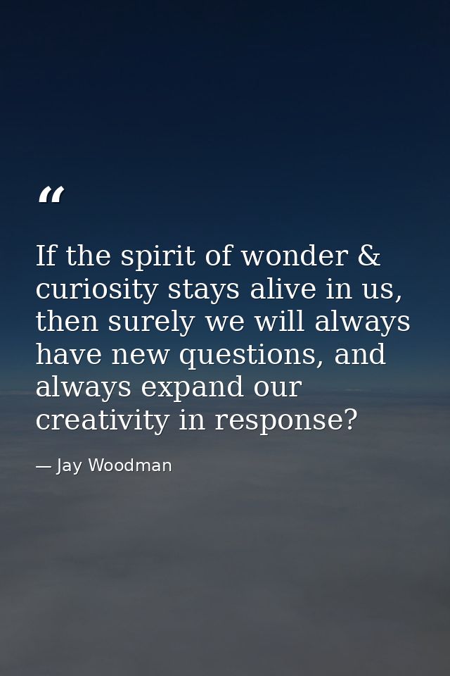 If the spirit of wonder & curiosity stays alive in us, then surely we will always have new questions, and always expand  — Jay Woodman