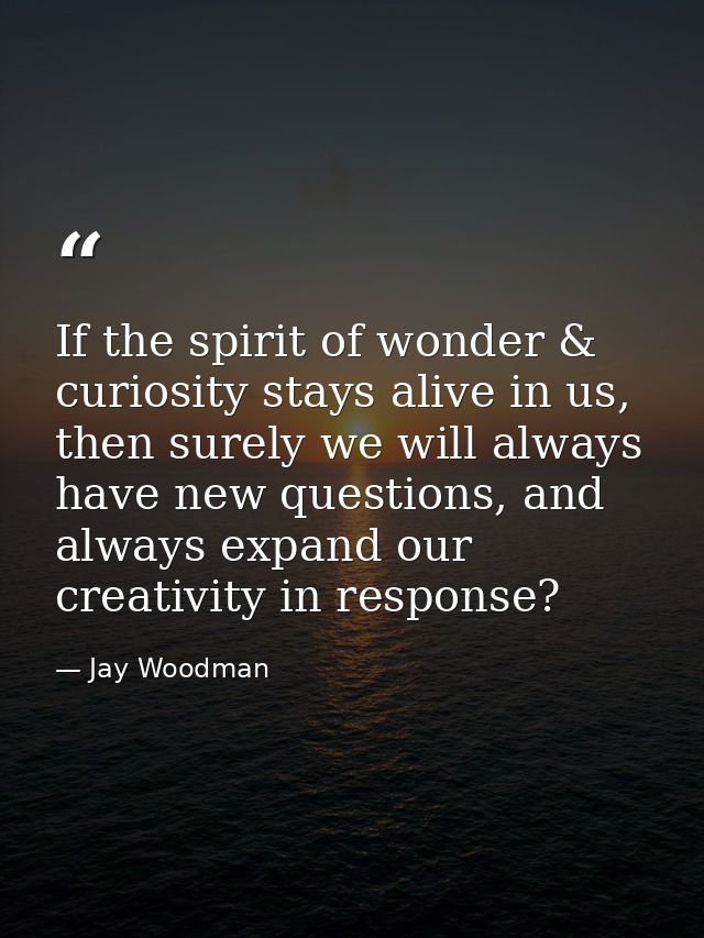 If the spirit of wonder & curiosity stays alive in us, then surely we will always have new questions, and always expand  — Jay Woodman