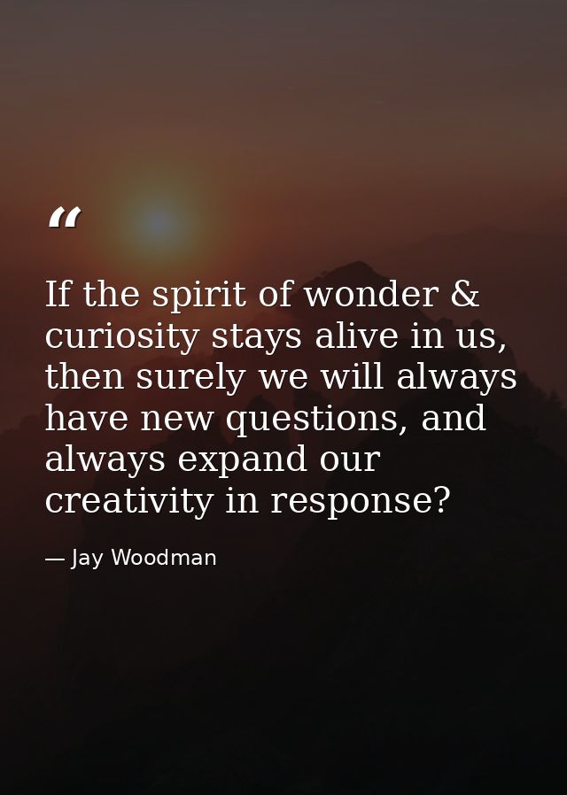 If the spirit of wonder & curiosity stays alive in us, then surely we will always have new questions, and always expand  — Jay Woodman
