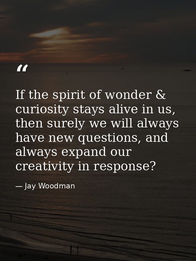 If the spirit of wonder & curiosity stays alive in us, then surely we will always have new questions, and always expand  — Jay Woodman