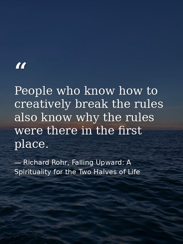 People who know how to creatively break the rules also know why the rules were there in the first place. — Richard Rohr, Falling Upward: A Spirituality for the Two Halves of Life