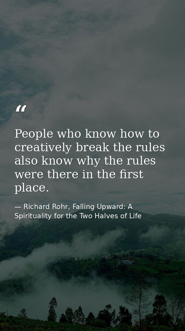 People who know how to creatively break the rules also know why the rules were there in the first place. — Richard Rohr, Falling Upward: A Spirituality for the Two Halves of Life