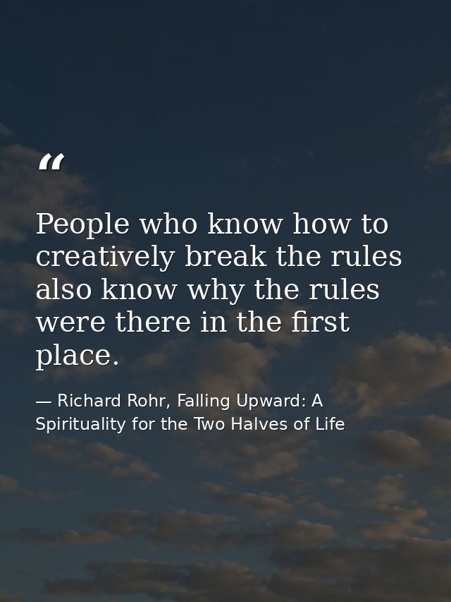 People who know how to creatively break the rules also know why the rules were there in the first place. — Richard Rohr, Falling Upward: A Spirituality for the Two Halves of Life