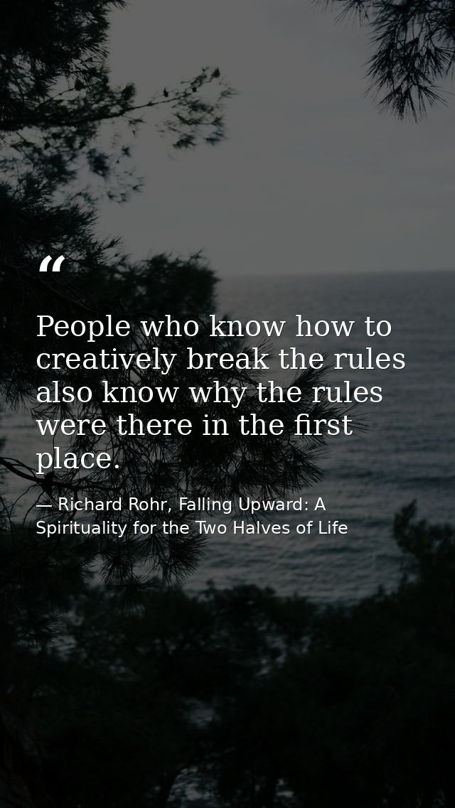 People who know how to creatively break the rules also know why the rules were there in the first place. — Richard Rohr, Falling Upward: A Spirituality for the Two Halves of Life