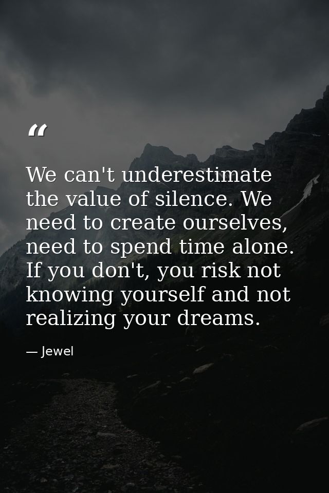 We can't underestimate the value of silence. We need to create ourselves, need to spend time alone. If you don't, you ri — Jewel