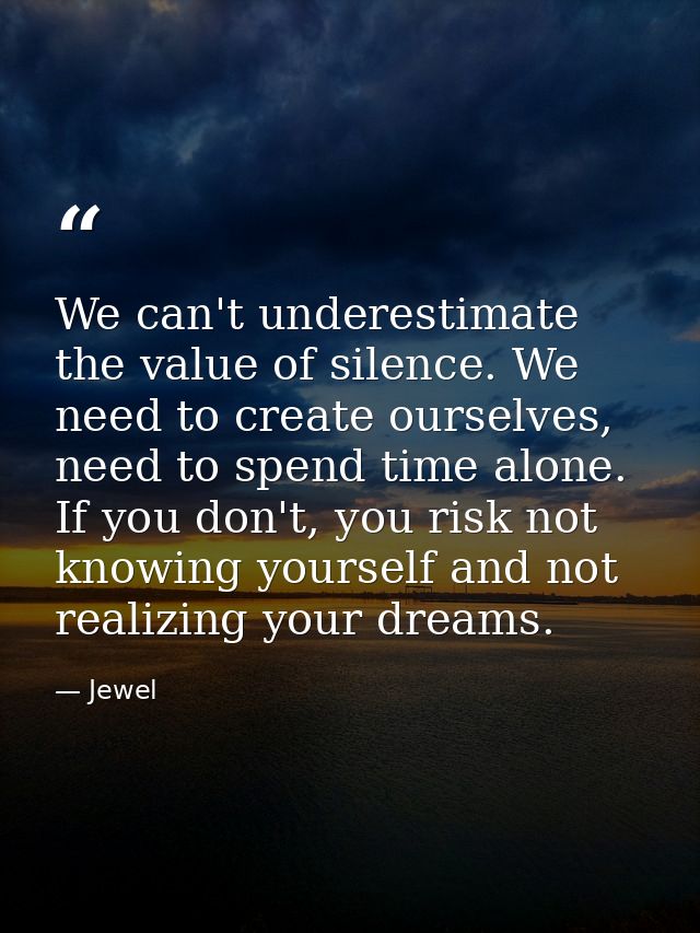 We can't underestimate the value of silence. We need to create ourselves, need to spend time alone. If you don't, you ri — Jewel