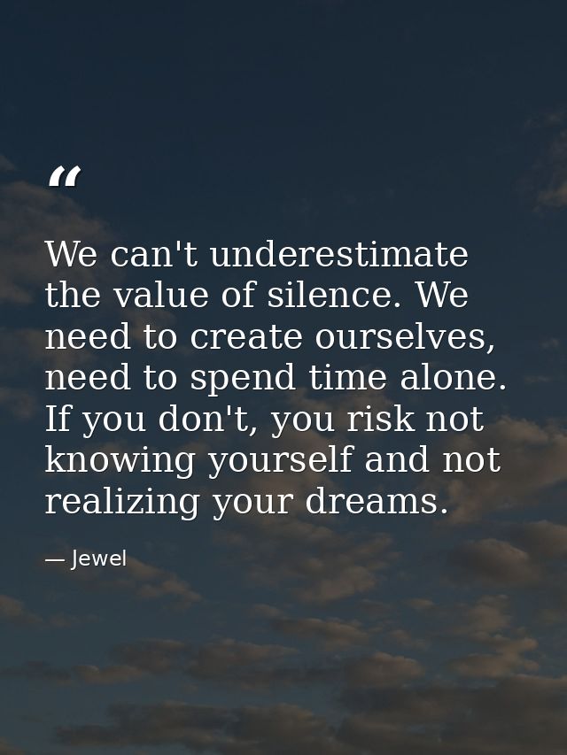We can't underestimate the value of silence. We need to create ourselves, need to spend time alone. If you don't, you ri — Jewel