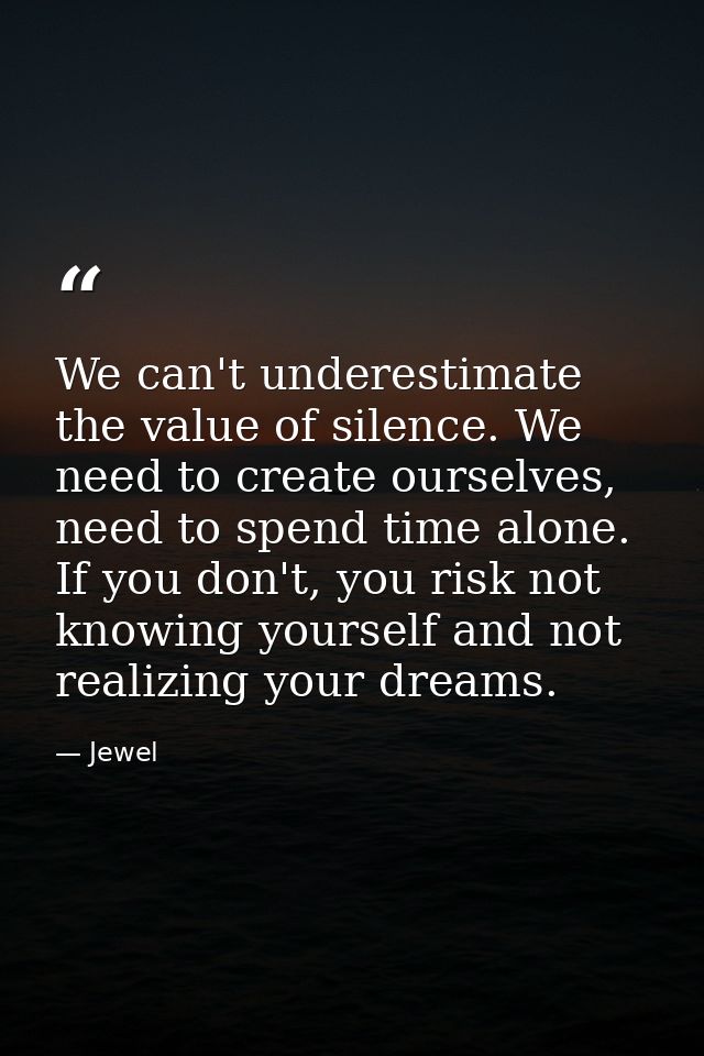 We can't underestimate the value of silence. We need to create ourselves, need to spend time alone. If you don't, you ri — Jewel