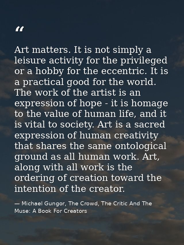 Art matters. It is not simply a leisure activity for the privileged or a hobby for the eccentric. It is a practical good — Michael Gungor, The Crowd, The Critic And The Muse: A Book For Creators