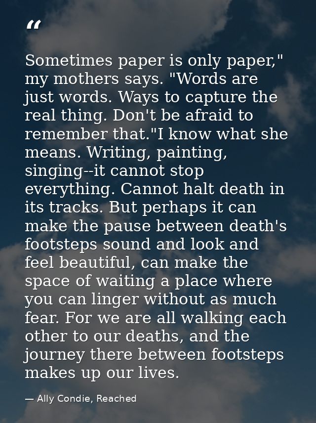Sometimes paper is only paper," my mothers says. "Words are just words. Ways to capture the real thing. Don't be afraid  — Ally Condie, Reached