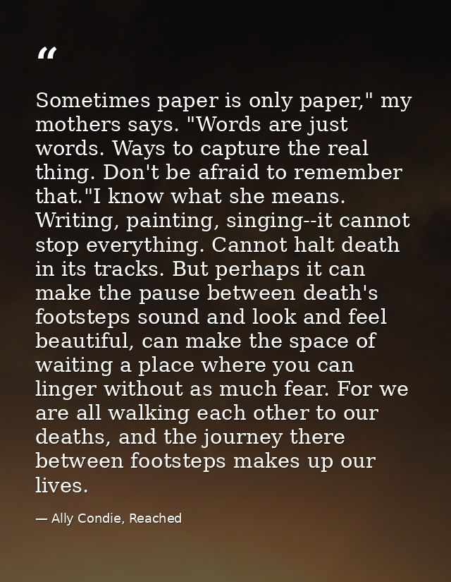 Sometimes paper is only paper," my mothers says. "Words are just words. Ways to capture the real thing. Don't be afraid  — Ally Condie, Reached