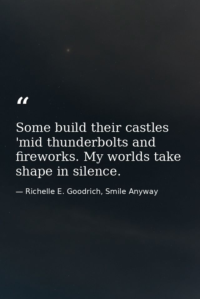 Some build their castles 'mid thunderbolts and fireworks. My worlds take shape in silence. — Richelle E. Goodrich, Smile Anyway
