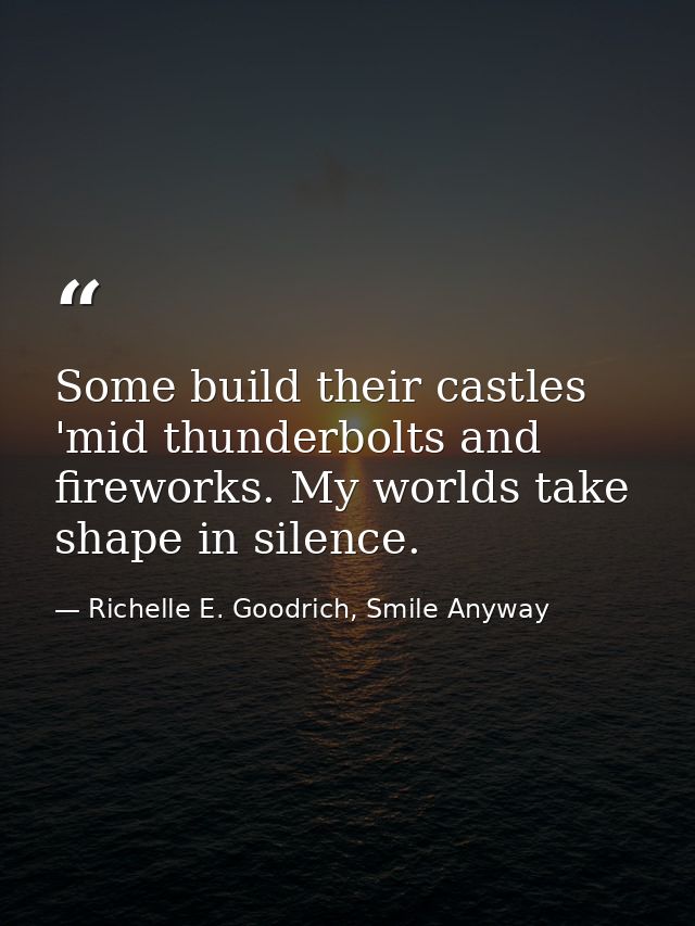 Some build their castles 'mid thunderbolts and fireworks. My worlds take shape in silence. — Richelle E. Goodrich, Smile Anyway