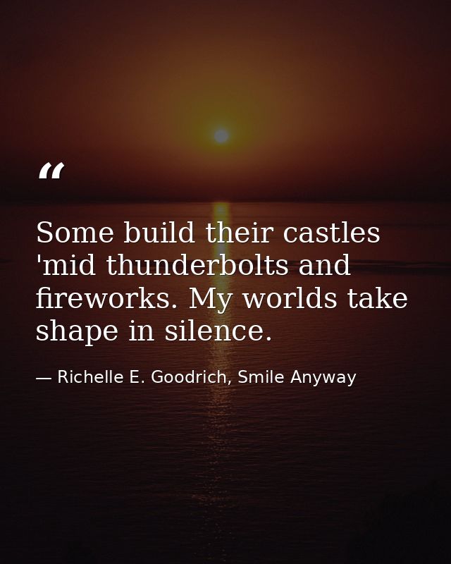 Some build their castles 'mid thunderbolts and fireworks. My worlds take shape in silence. — Richelle E. Goodrich, Smile Anyway