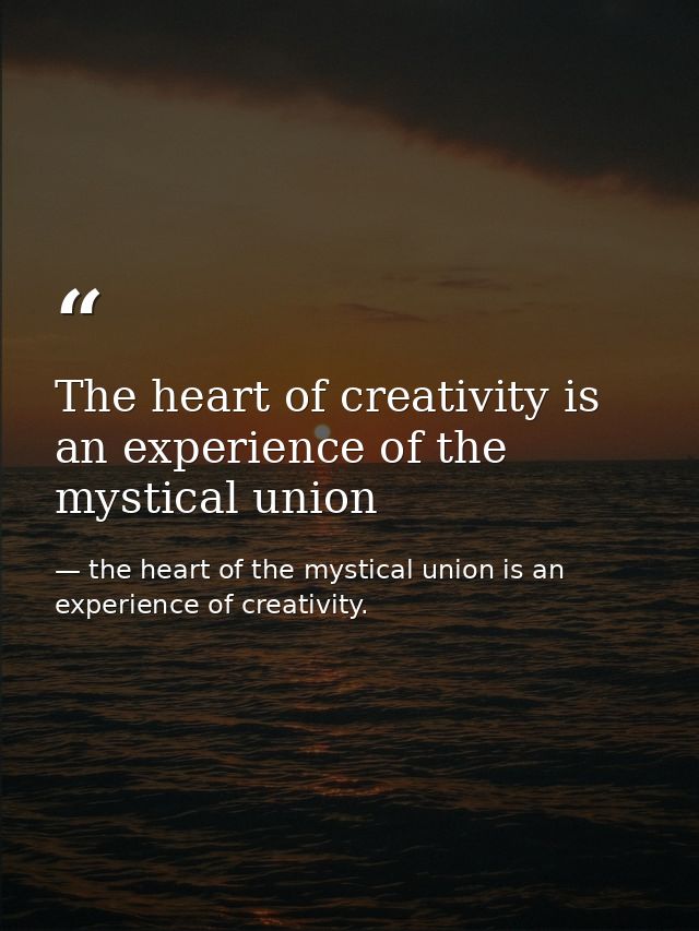 The heart of creativity is an experience of the mystical union — the heart of the mystical union is an experience of creativity.